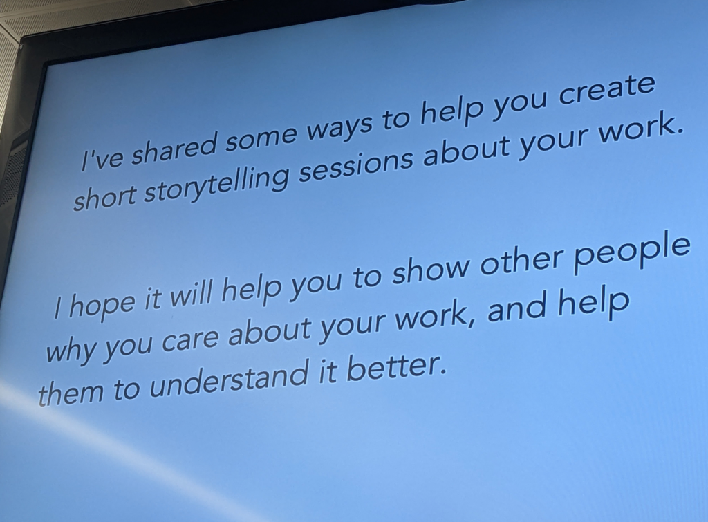 Photo of a slide on a big screen. Plain black text on a white background.

"I've shared some ways to help you create short storytelling sessions about your work."

"I hope it will help you to show other people why you care about your work, and help them to understand it better."