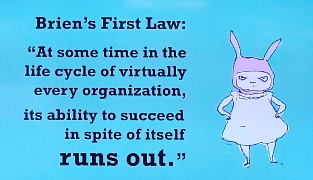 Brien's first law: "At some time in the life cycle of virtually every organization, its ability to succeed in spite of itself runs out"