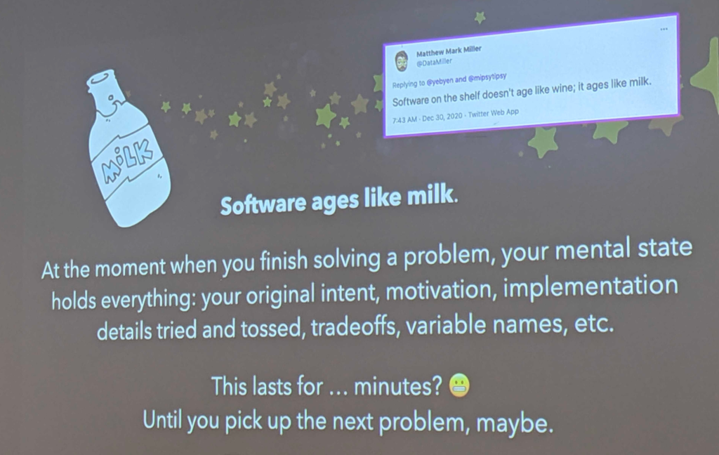 Tweet from Matthew Mark Miller: "Software on the shelf doesn't age like wine; it ages like milk"

Software ages like milk. 

At the moment when you finish solving a problem, your mental state holds everything: your original intent, motivation, implementation details tried and tossed, tradeoffs, variable names, etc.

This lasts for... minutes? Until you pick up the next problem, maybe.
