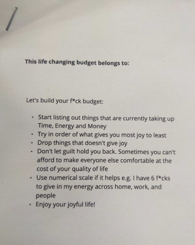 Photo of a handout.

This life changing budget belongs to:

Let's build your f*ck budget:

 Start listing out tings that are currently taking up time, energy and money

Try in order of what gives you most joy to least

Drop things that doesn't give joy

DOn't let guilt hold you back. Sometimes you can't afford to make everyone else comfortable at the cost of your quailty of life.

Use numerical scale if it helps, e.g. I have 6 f*cks to give in my energy across home, work, and people

Enjoy your joyful life!