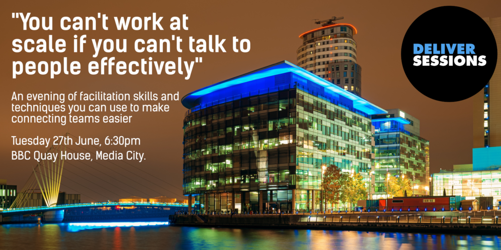 Poster for the session: Photo of the impressive BBC offices, with a Deliver Sessions logo next to them.

"You can't work at scale if you can't talk to people effectively"

"An evening of facilitation skills and techniques you can use to make connecting teams easier"

"Tuesday 27th June, 6:30pm, BBC Quay House, Media City"