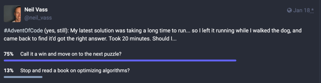Screenshot of a poll on Mastodon (linked to just before this image:

"#AdventOfCode (yes, still): My latest solution was taking a long time to run... so I left it running while I walked the dog, and came back to find it'd got the right answer. Took 20 minutes. Should I..." 

75% of votes have gone to "Call it a win and move on to the next puzzle?"

13% of votes have gone to "
Stop and read a book on optimizing algorithms?"
