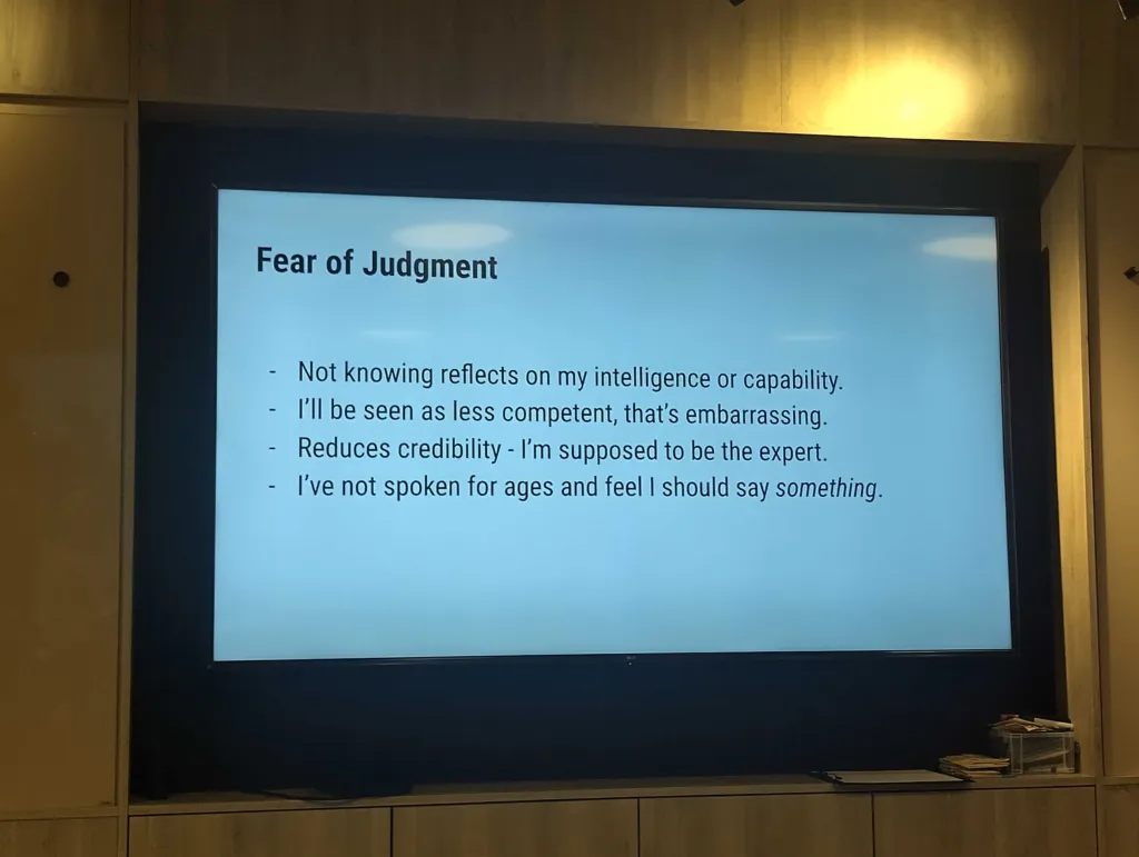 Photo of a slide: "Fear of judgement" Bullet points:

Not knowing reflects on my intelligence or capability. 

I'll be seen as less competent, that's embarrassing. 

Reduces credibility - I'm supposed to be the expert. 

I've not spoken for ages and feel I should say something.