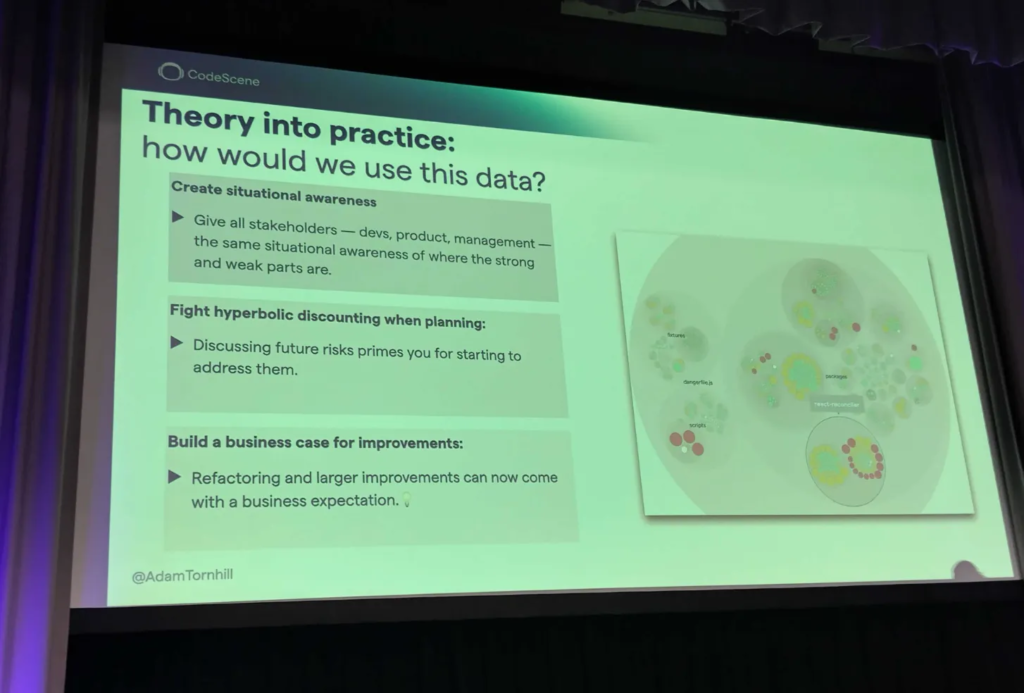 A slide with visualisation of team health across a code base, titled "Theory into practice: how would we use this data?"

Suggestions are:
Create situational awareness:Give all stakeholders - devs, product, management the same situational awareness of where the strong and weak parts are. 

Fight hyperbolic discounting when planning: Discussing future risks primes you for starting to address them. dangerties 

Build a business case for improvements: Refactoring and larger improvements can now come with a business expectation.