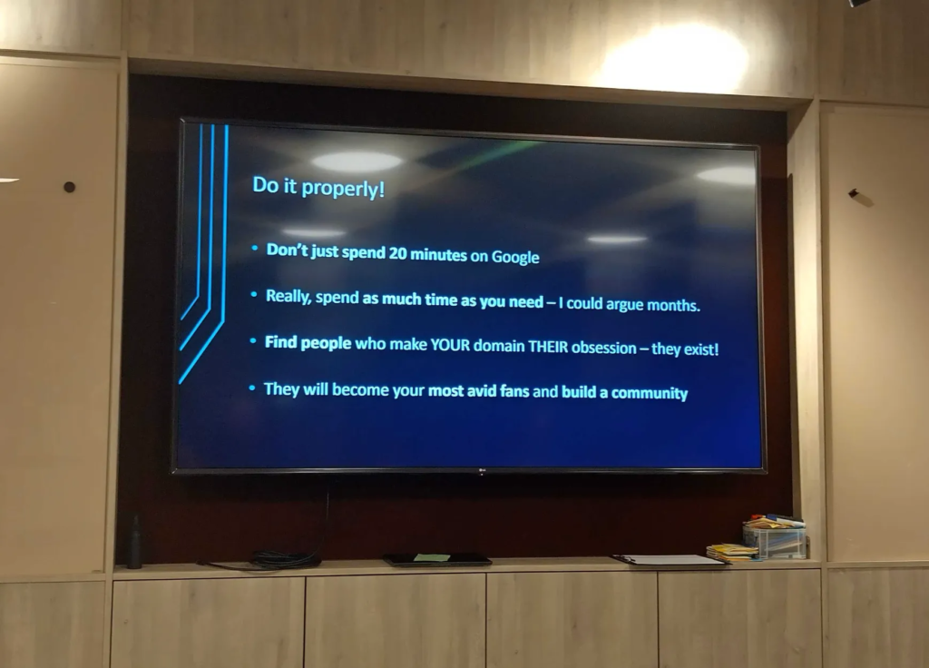 Slide, titled "Do it properly!"

"Don't just spend 20 minutes on Google 

Really, spend as much time as you need - I could argue months. 

Find people who make YOUR domain THEIR obsession - they exist! 

They will become your most avid fans and build a community"