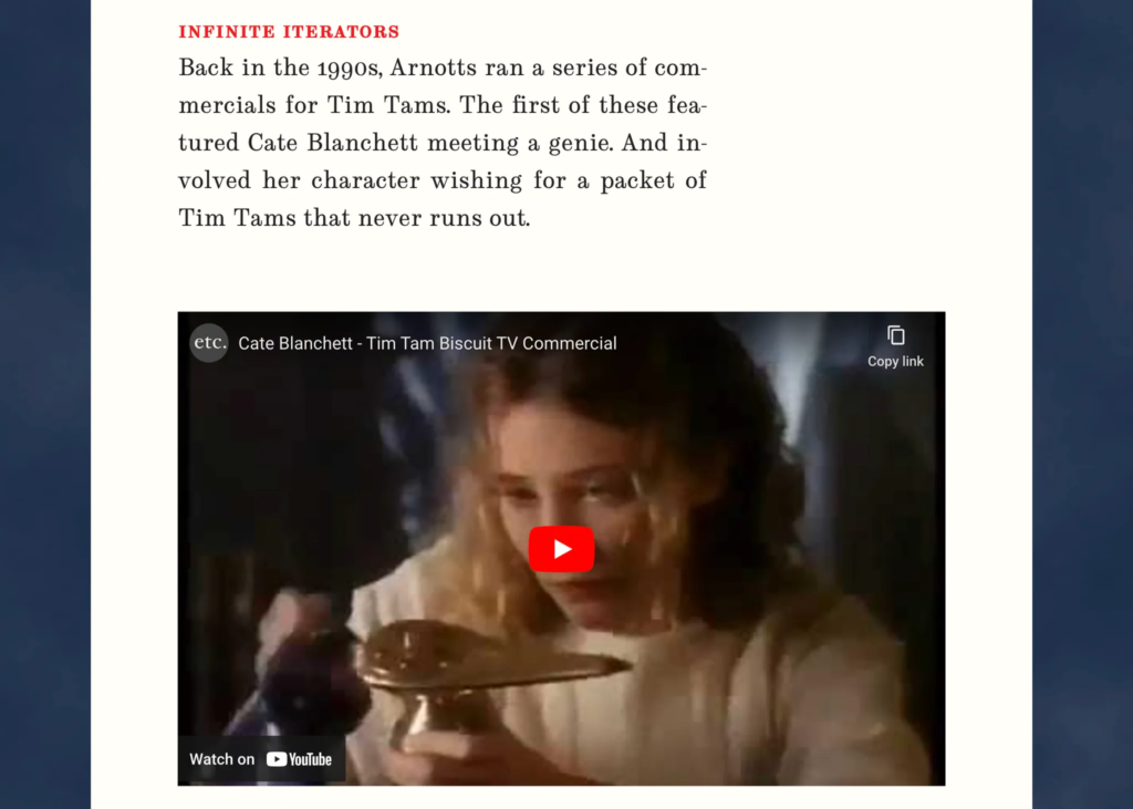 Screenshot from linked blog post. It has an embedded YouTube video titled "Cate Blanchett - Tim Tam Biscuit TV Commercial", with an image of Cate holding up a lamp that looks like the type a genie comes out of.

Above the embed, there's some text: "Infinite Iterators:
Back in the 1990s, Arnotts ran a series of commercials for Tim Tams. The first of these featured Cate Blanchett meeting a genie. And involved her character wishing for a packet of Tim Tams that never runs out."