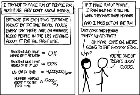 2-panel comic (linked in the caption).

Panel 1:
I try not to make fun of people for admitting they don't know things. Because for each thing "everyone knows" by the time they're adults, every day there are, on average, 10,000 people in the US hearing about it for the first time.

Equations show US birth rate and calculate the daily number of people who learn each day.

Panel 2: If I make fun of people, I train them not to tell me when they have those moments. And I miss out on the fun.

2 stick figures talking:
Left: "Diet Coke and Mentos thing What's that?
Right: "Oh man! Come on, we're going to the grocery store"
Left: "Why?"
Right: "You're one of today's lucky 10,000"