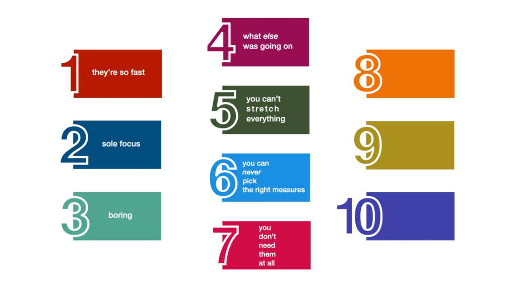 Diagram of the 10 things, each one on a different coloured rectangle with a large number overlapping the left side of it. The things are:

1. They're so fast.
2. Sole focus.
3. Boring.
4. What else was going on.
5. You can't stretch everything.
6. You can never pick the right measures.
7. You don't need them at all.