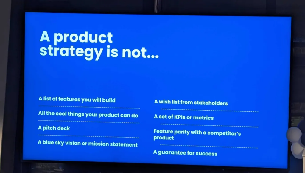 Slide titled "A product strategy is not..."

A list of features you will build

All the cool things your product can do

A wish list from stakeholders

A set of KPIs or metrics


A pitch deck

Feature parity with a competitor's product

A blue sky vision or mission statement

A guarantee for success