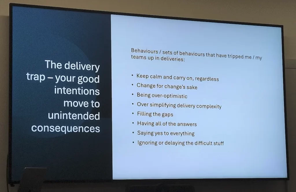 The delivery trap - your good intentions move to unintended consequences

Behaviours/sets of behaviours that have tripped me /my teams up in deliveries:

Keep calm and carry on, regardless
Change for change's sake

Being over-optimistic

Over simplifying delivery complexity

Filling the gaps

Having all of the answers

Saying yes to everything

Ignoring or delaying the difficult stuff