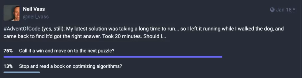 Screenshot of a poll on Mastodon (described in the link just before this image):

"#AdventOfCode (yes, still): My latest solution was taking a long time to run... so I left it running while I walked the dog, and came back to find it'd got the right answer. Took 20 minutes. Should I..."

75% of votes have gone to "Call it a win and move on to the next puzzle?"

13% of votes have gone to "Stop and read a book on optimizing algorithms?"