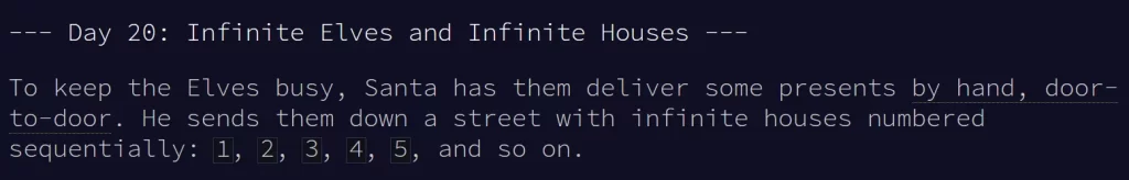 The start of a puzzle from the advent of code site. It says:

--- Day 20: Infinite Elves and Infinite Houses ---

To keep the Elves busy, Santa has them deliver some presents by hand, door-to-door. He sends them down a street with infinite houses numbered sequentially: 1, 2, 3, 4, 5, and so on.