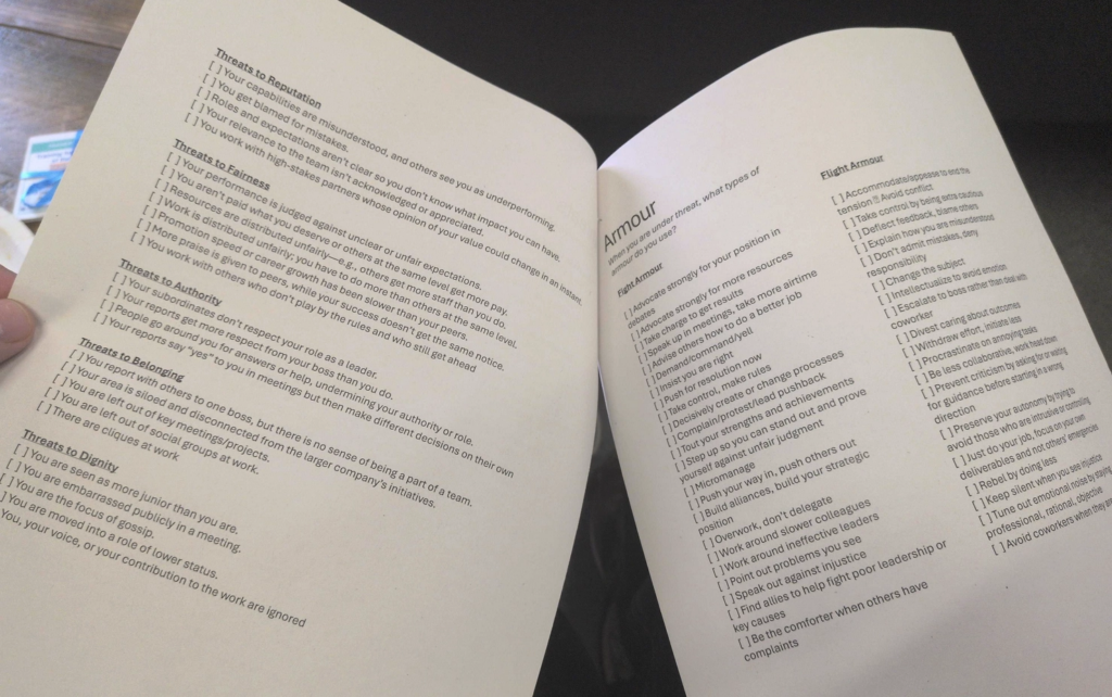 A few pages from the handout. Left side is descriptions of threats you might experience, an the right is ways your fight or flight armour might respond.

Full text follows - there's a lot!

Threats to Reputation
Your capabilities are misunderstood, and others see you as underperforming.
You get blamed for mistakes.
Your relevance to the team isn't acknowledged or appreciated.
You work with high-stakes partners whose opinion of your value could change in an instant.
Roles and expectations aren't clear so you don't know what impact you can have.

Threats to Fairness
Your performance is judged against unclear or unfair expectations.
You aren't paid what you deserve or others at the same level get more pay.
Resources are distributed unfairly-e.g., others get more staff than you do.
Work is distributed unfairly; you have to do more than others at the same level.
Promotion speed or career growth has been slower than your peers.
More praise is given to peers, while your success doesn't get the same notice.
You work with others who don't play by the rules and who still get ahead.

Threats to Authority
Your subordinates don't respect your role as a leader.
Your reports get more respect from your boss than you do.
People go around you for answers or help, undermining your authority or role.
Your reports say "yes" to you in meetings but then make different decisions on their own.

Threats to Belonging
You report with others to one boss, but there is no sense of being a part of a team.
Your area is siloed and disconnected from the larger company's initiatives.
You are left out of key meetings/projects.
You are left out of social groups at work.
There are cliques at work.

Threats to Dignity
You are seen as more junior than you are.
You are embarrassed publicly in a meeting.
You are the focus of gossip.
You are moved into a role of lower status.
You, your voice, or your contribution to the work are ignored.

Armour
When you are under threat, what types of armour do you use?

Fight Armour
Advocate strongly for your position in
debates
Advocate strongly for more resources
Take charge to get results
Speak up in meetings, take more airtime
Advise others how to do a better job
Demand/command/yell
Insist you are right [] Push for resolution now
Take control, make rules
Decisively create or change processes
Complain/protest/lead pushback
Step up so you can stand out and prove
Tout your strengths and achievements
yourself against unfair judgment
Push your way in, push others out
Micromanage
Build alliances, build your strategic position
Overwork, don't delegate
Work around slower colleagues
Work around ineffective leaders
Point out problems you see
Speak out against injustice
Find allies to help fight poor leadership or key causes
Be the comforter when others have complaints

Flight Armour
Accommodate/appease to end the tension 
Avoid conflict
Take control by being extra cautious
Deflect feedback, blame others
Explain how you are misunderstood
Don't admit mistakes, deny responsibility
Change the subject
Intellectualize to avoid emotion
Escalate to boss rather than deal with coworker
Divest caring about outcomes
Withdraw effort, initiate less
Procrastinate on annoying tasks
Be less collaborative, work head down

... and more going out of frame.