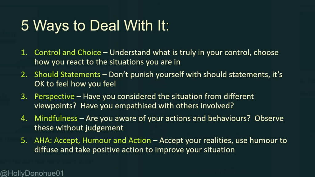 Slide titled "5 ways to deal with it".

1. Control and Choice - Understand what is truly in your control, choose how you react to the situations you are in

2. Should Statements - Don't punish yourself with should statements, it's OK to feel how you feel

3. Perspective - Have you considered the situation from different viewpoints? Have you empathised with others involved?

4. Mindfulness - Are you aware of your actions and behaviours? Observe these without judgement

5. АНА: Аccept, Humour and Action - Accept your realities, use humour to
diffuse and take positive action to improve your situation