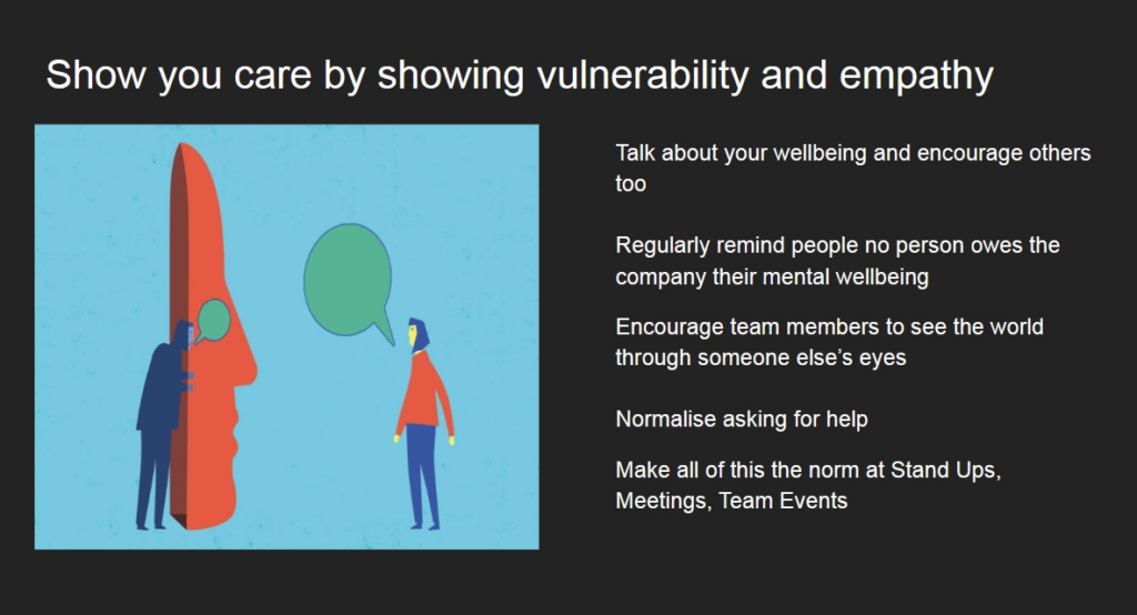 Slide titled "Show you care by showing vulnerability and empathy".

Talk about your wellbeing and encourage others too.

Regularly remind people no person owes the company their mental wellbeing.

Encourage team members to see the world through someone else's eyes.

Normalise asking for help.

Make all of this the norm at Stand Ups, Meetings, Team Events.