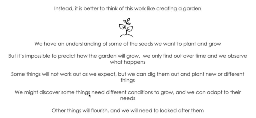 Instead, it is better to think of this work like creating a garden.

We have an understanding of some of the seeds we want to plant and grow.

But it's impossible to predict how the garden will grow, we only find out over time and we observe what happens.

Some things will not work out as we expect, but we can dig them out and plant new or different things.

We might discover some things need different conditions to grow, and we can adapt to their needs.

Other things will flourish, and we will need to looked after them